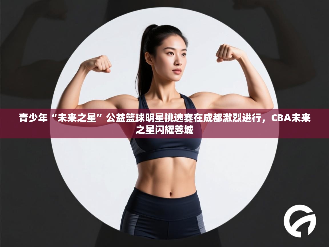 青少年“未来之星”公益篮球明星挑选赛在成都激烈进行,CBA未来之星闪耀蓉城 第2张